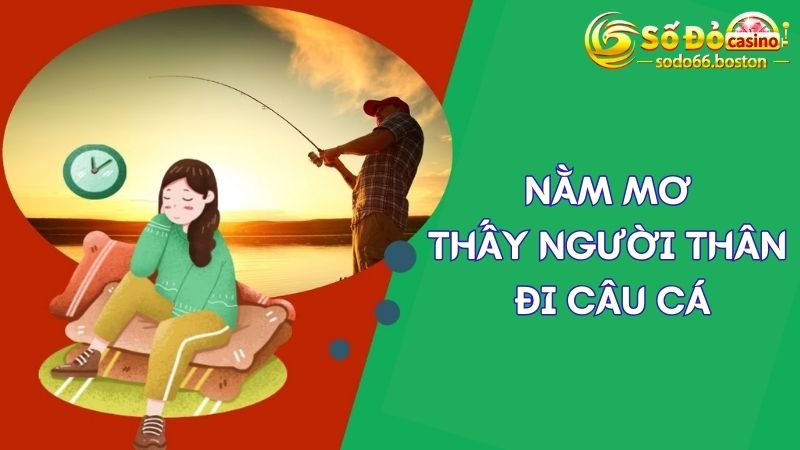 Phân tích ý nghĩa giấc mơ thấy người thân đi câu cá